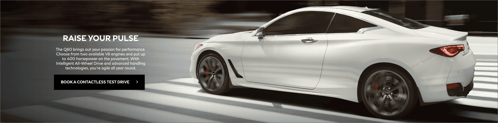 Raise your pulse. The Q60 brings out your passion for performance. Choose from two available V6 engines and put up to 400 horsepower on the pavement. With Intelligent all-wheel drive and advanced handling technologies, you're agile all year round. Book a contactless test drive.