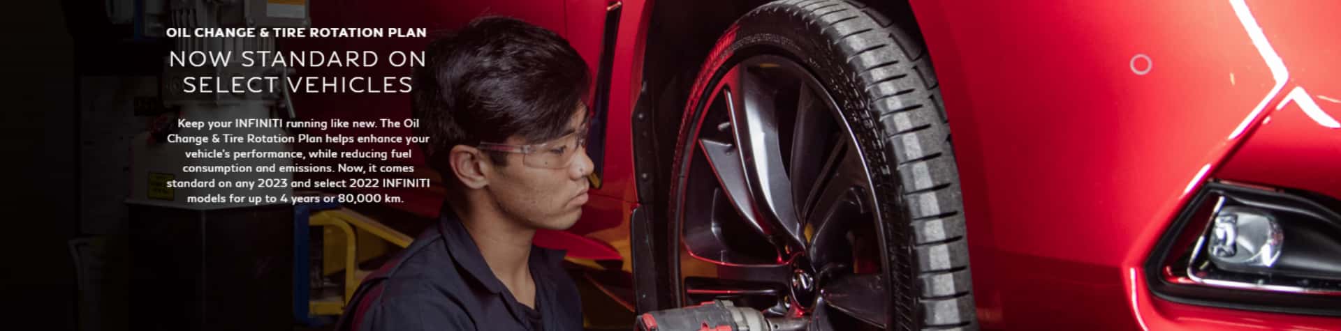 Oil change & tire rotation plan now standard on select vehicles. Keep your Infiniti running like new. The oil change & tire rotation plan helps enhance your vehicle's performance, while reducing fuel consumption and emissions. Now it comes standard on any 2023 and select 2022 Infiniti models for up to 4 years of 80,000 km.
