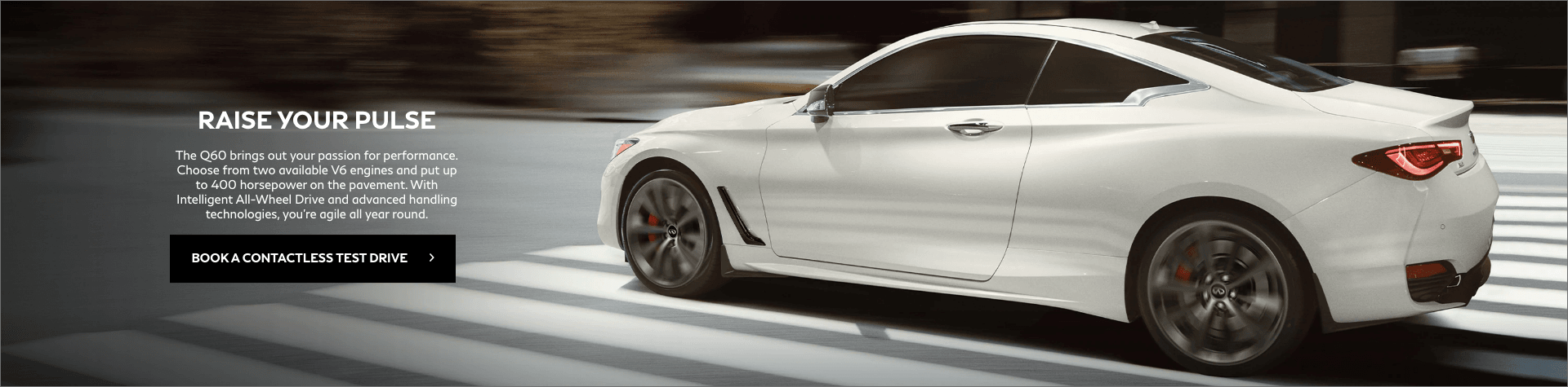 Infiniti-of-Windsor - Default-Vehicle - Slider-Q60 Raise your pulse. The Q60 brings out your passion for performance. Choose from two available V6 engines and put up to 400 horsepower on the pavement. With Intelligent all-wheel drive and advanced handling technologies, you're agile all year round. Book a contactless test drive.